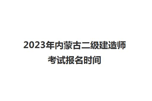 2023年内蒙古二级建造师考试报名时间 2023年内蒙古二建报考条件