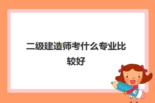 二级建造师考什么专业比较好 江苏二级建造师考几个科目