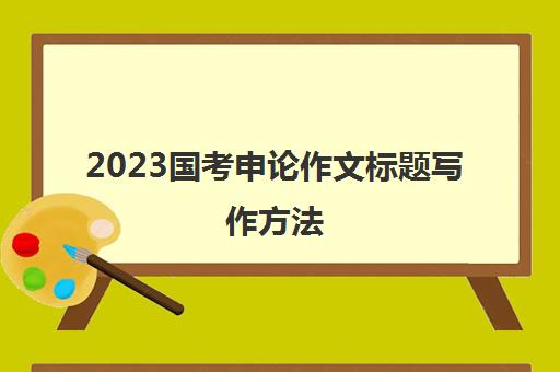 2023国考申论作文标题写作方法(国考申论作文标题模板)