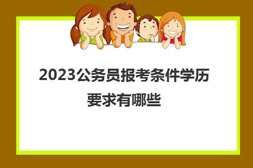 2023公务员报考条件学历要求有哪些(公务员报考学历要求)