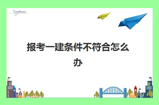 报考一建条件不符合怎么办,一级建造师的报考条件