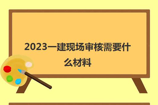 2023一建现场审核需要什么材料(一建需要现场审核吗)