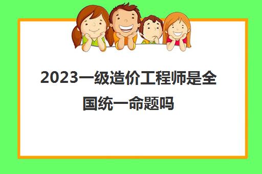 2023一级造价工程师是全国统一命题吗(2023年广西一级造价师报考条件)