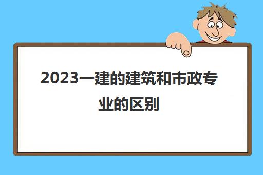 2023一建的建筑和市政专业的区别(一建的建筑和市政考试难度)