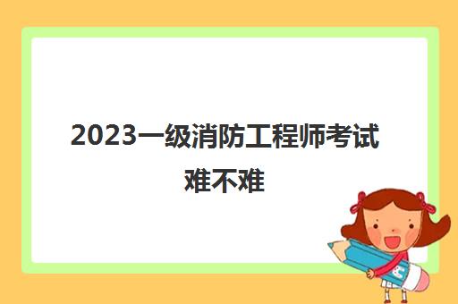 2023一级消防工程师考试难不难(北京报考消防工程师需要什么条件)
