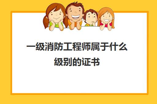 一级消防工程师属于什么级别的证书 消防工程师证有含金量没