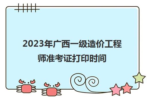 2023年广西一级造价工程师准考证打印时间,广西2023年一级造价工程师考试考生须知