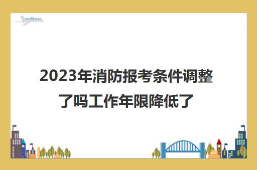 2023年消防报考条件调整了吗工作年限降低了吗