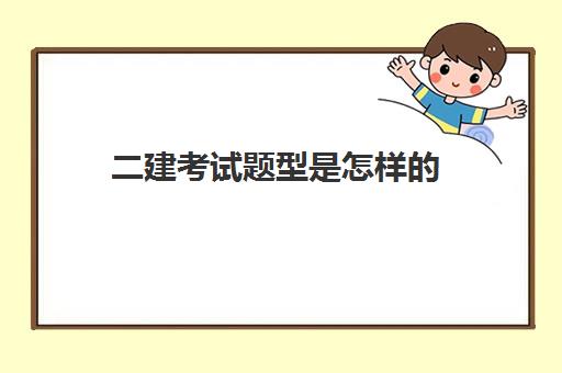 二建考试题型是怎样的,二建考试会考什么内容