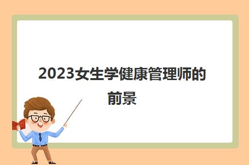 2023女生学健康管理师的前景(女生学健康管理师的作用)