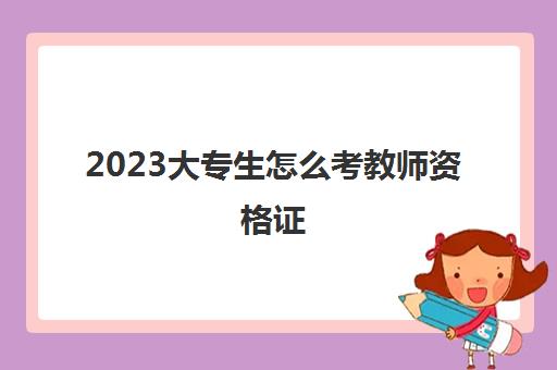 2023大专生怎么考教师资格证(大专生能考什么学段的教资)