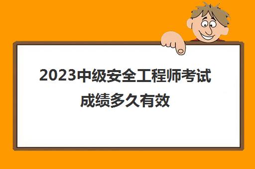 2023中级安全工程师考试成绩多久有效(中级安全工程师考试科目有哪些)