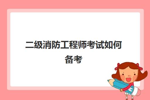 二级消防工程师考试如何备考,2023二级消防工程师的考试科目