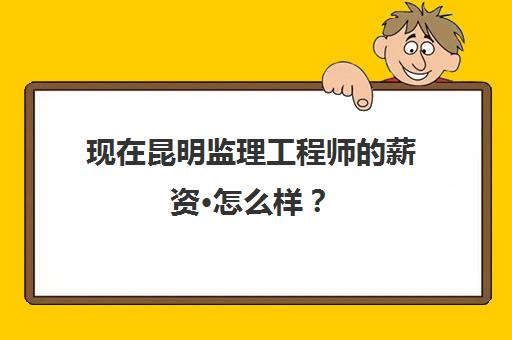 现在昆明监理工程师的薪资·怎么样？(昆明监理工程师考试培训)