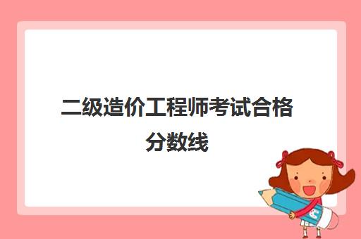 二级造价工程师考试合格分数线,2023二级造价工程师的考试科目