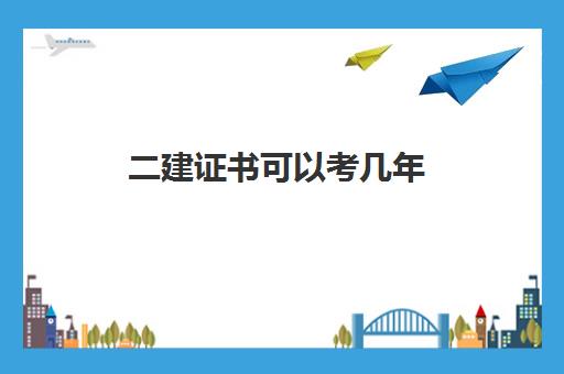 二建证书可以考几年,2023云南二建几点开考