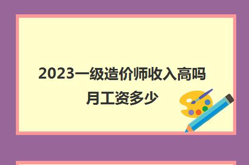 2023一级造价师收入高吗月工资多少