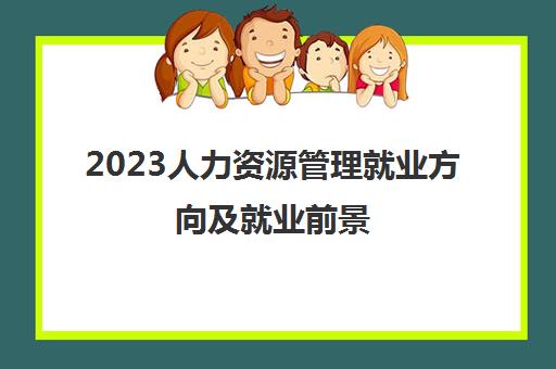 2023人力资源管理就业方向及就业前景 人力资源管理专业就业方向是什么