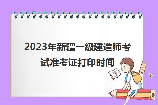 2023年新疆一级建造师考试准考证打印时间(2023年新疆一级建造师考试的准考证打印是什么时候)