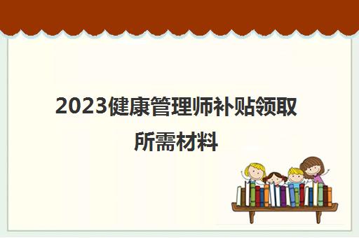 2023健康管理师补贴领取所需材料(安徽健康管理师补贴的领取条件)