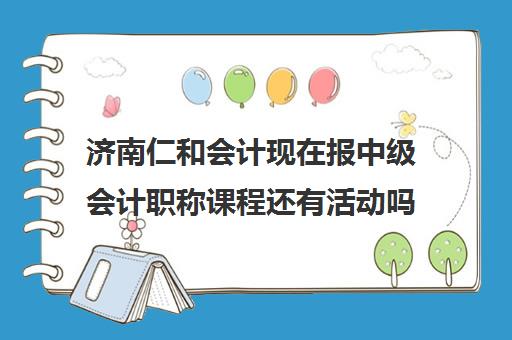 济南仁和会计现在报中级会计职称课程还有活动吗？(仁和会计中级哪个老师讲的好)