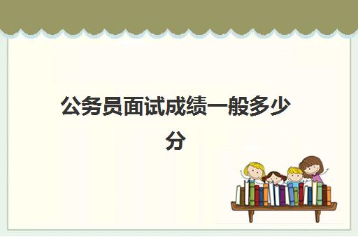 公务员面试成绩一般多少分,2023公务员进入面试的分数大概要多少