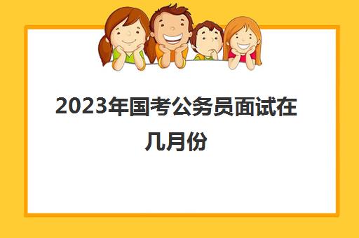 2023年国考公务员面试在几月份 国考面试有几种形式