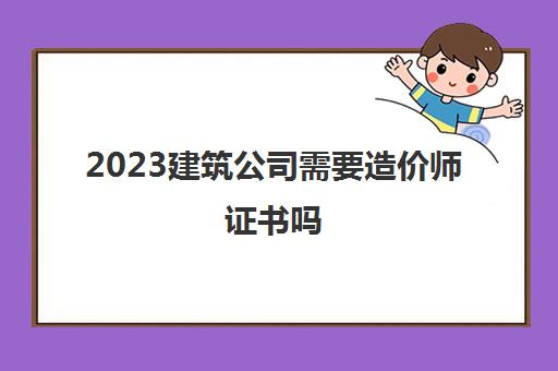 2023建筑公司需要造价师证书吗(考造价师证有什么好处)