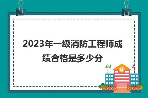 2023年一级消防工程师成绩合格是多少分(一级消防工程师成绩几年有效)