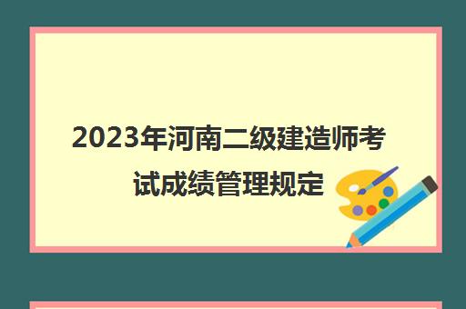 2023年河南二级建造师考试成绩管理规定(2021年河南省二级建造师成绩出来了吗)