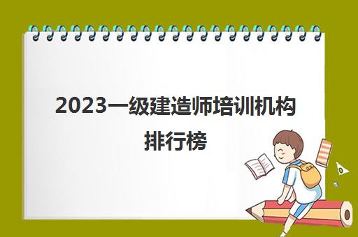 2023一级建造师培训机构排行榜(一级建造师培训机构推荐)