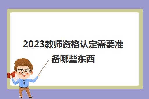 2023教师资格认定需要准备哪些东西(教师资格认定常见问题)