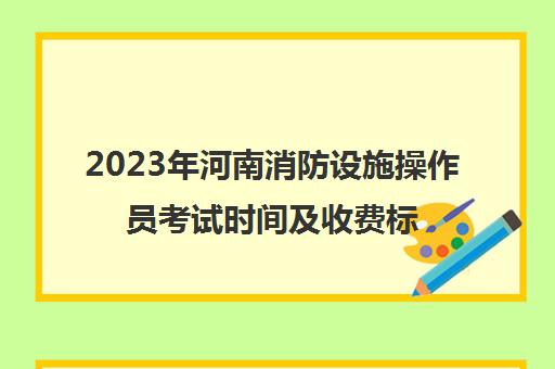 2023年河南消防设施操作员考试时间及收费标准(河南消防设施操作员报名官网)