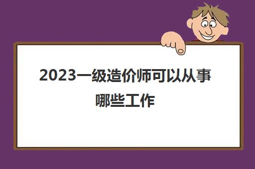 2023一级造价师可以从事哪些工作(一级造价师的薪资待遇怎么样)