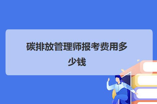 碳排放管理师报考费用多少钱 考碳排放管理师要多少钱