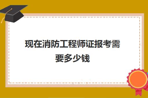 现在消防工程师证报考需要多少钱 消防工程师证报考需要多少钱