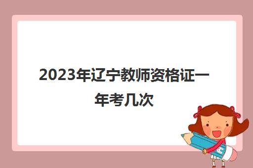 2023年辽宁教师资格证一年考几次(辽宁省21年教师资格证什么时候报名)