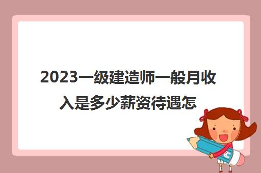 2023一级建造师一般月收入是多少薪资待遇怎么样