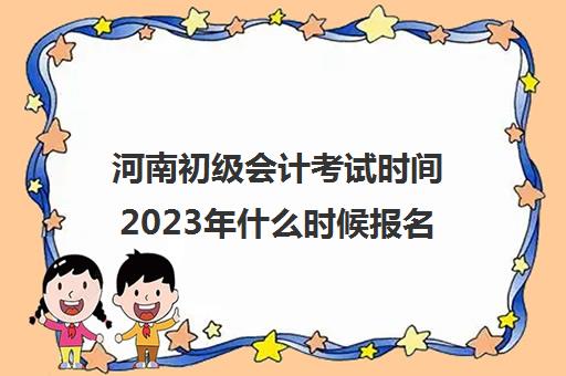 河南初级会计考试时间2023年什么时候报名(河南2022年初级会计报名时间和考试时间)