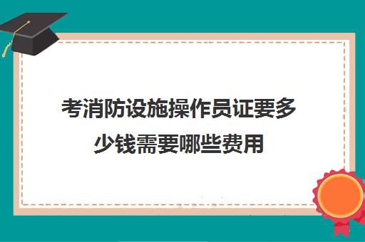 考消防设施操作员证要多少钱需要哪些费用