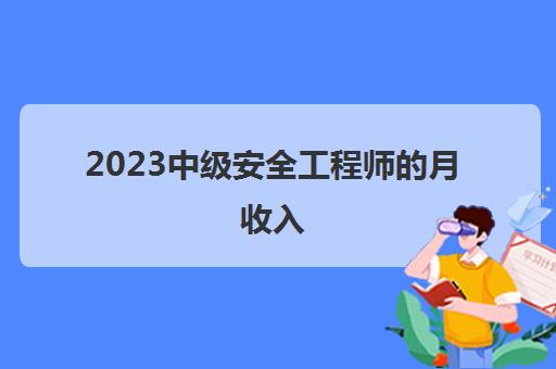 2023中级安全工程师的月收入(中级安全工程师含金量高吗)