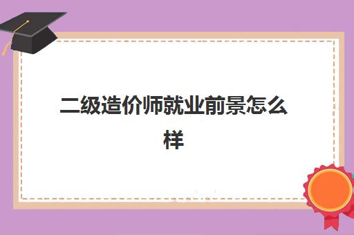 二级造价师就业前景怎么样,二级造价师薪资待遇怎么样