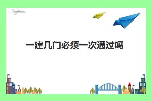 一建几门必须一次通过吗 2023一建几门科目几年考过能拿证