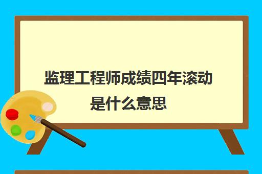 监理工程师成绩四年滚动是什么意思(监理工程师成绩有效期几年)