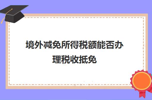 境外减免所得税额能否办理税收抵免(境外减免所得税额能否办理税收抵免申报)