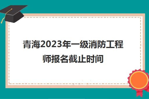 青海2023年一级消防工程师报名截止时间(青海一级消防工程师考试成绩)