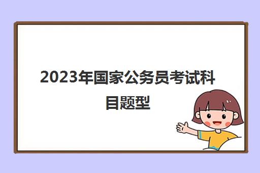 2023年国家公务员考试科目题型(2023年国家公务员报考条件)