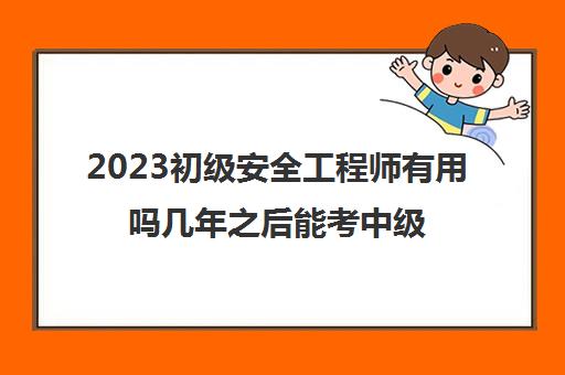 2023初级安全工程师有用吗几年之后能考中级