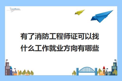 有了消防工程师证可以找什么工作就业方向有哪些