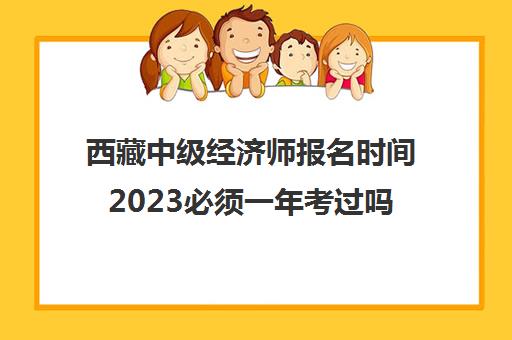 西藏中级经济师报名时间2023必须一年考过吗(西藏经济师考试)